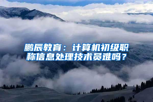 鹏辰教育：计算机初级职称信息处理技术员难吗？