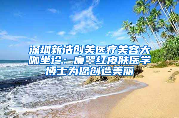 深圳新浩创美医疗美容大咖坐诊：廉翠红皮肤医学博士为您创造美丽