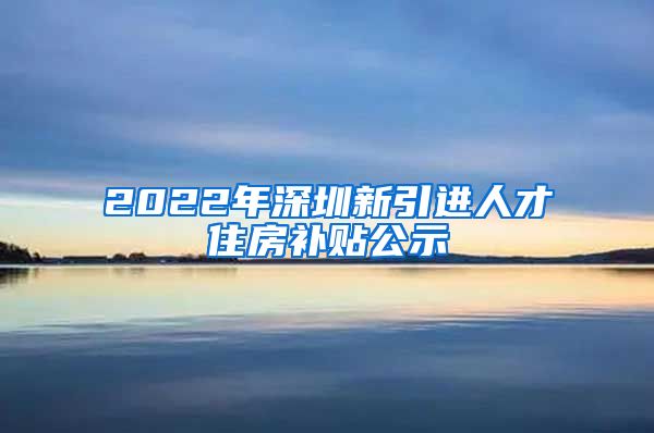 2022年深圳新引进人才住房补贴公示