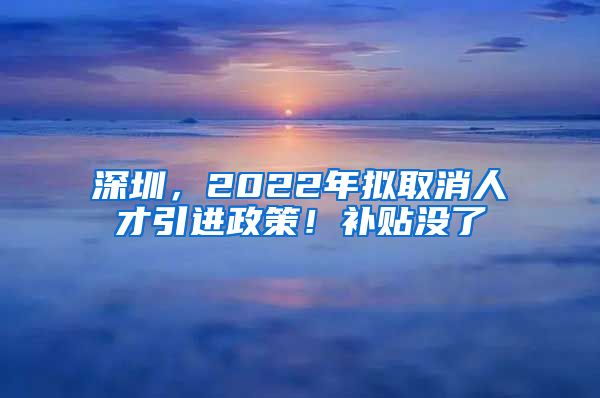 深圳，2022年拟取消人才引进政策！补贴没了