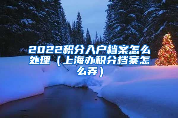 2022积分入户档案怎么处理（上海办积分档案怎么弄）