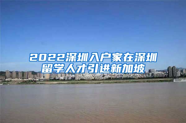 2022深圳入户家在深圳留学人才引进新加坡