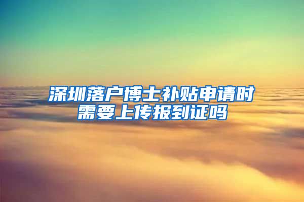 深圳落户博士补贴申请时需要上传报到证吗