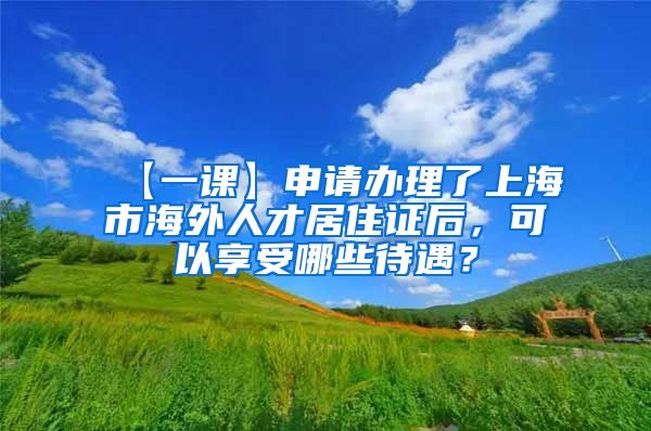 【一课】申请办理了上海市海外人才居住证后，可以享受哪些待遇？