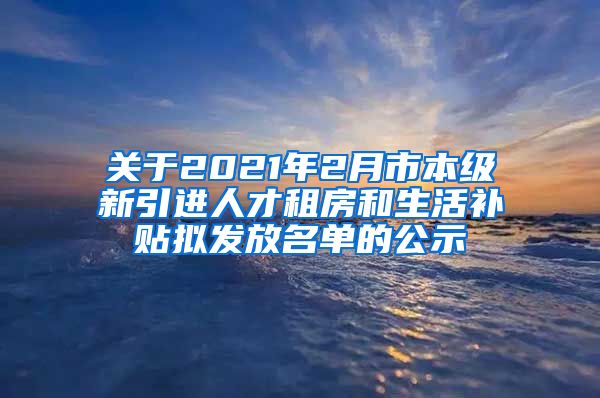 关于2021年2月市本级新引进人才租房和生活补贴拟发放名单的公示