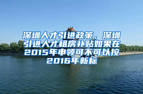 深圳人才引进政策，深圳引进人才租房补贴如果在2015年申领可不可以按2016年新标