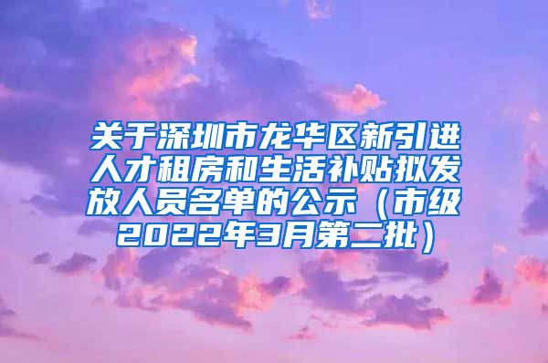 关于深圳市龙华区新引进人才租房和生活补贴拟发放人员名单的公示（市级2022年3月第二批）