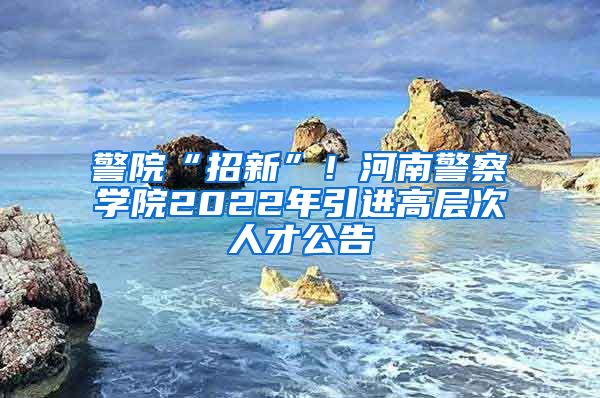 警院“招新”！河南警察学院2022年引进高层次人才公告