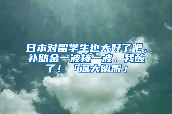 日本对留学生也太好了吧，补助金一波接一波，我酸了！「深大留服」