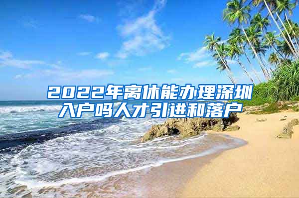 2022年离休能办理深圳入户吗人才引进和落户