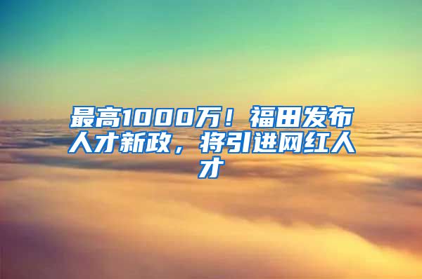 最高1000万！福田发布人才新政，将引进网红人才