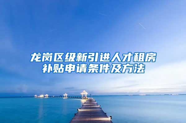 龙岗区级新引进人才租房补贴申请条件及方法