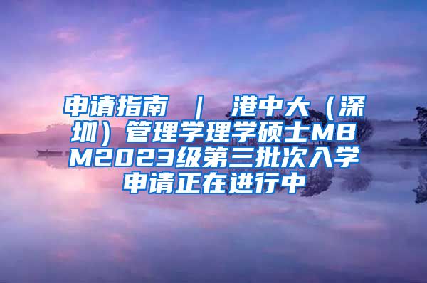 申请指南 ｜ 港中大（深圳）管理学理学硕士MBM2023级第三批次入学申请正在进行中