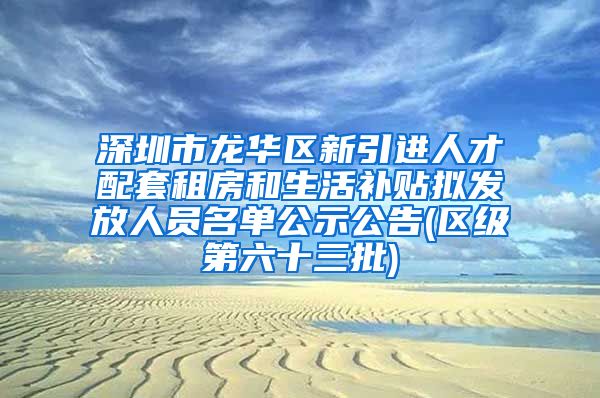 深圳市龙华区新引进人才配套租房和生活补贴拟发放人员名单公示公告(区级第六十三批)