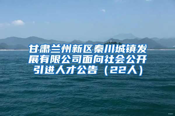 甘肃兰州新区秦川城镇发展有限公司面向社会公开引进人才公告（22人）