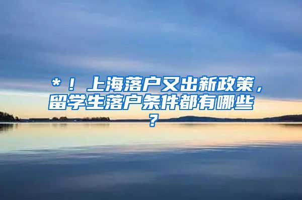 ＊！上海落户又出新政策，留学生落户条件都有哪些？