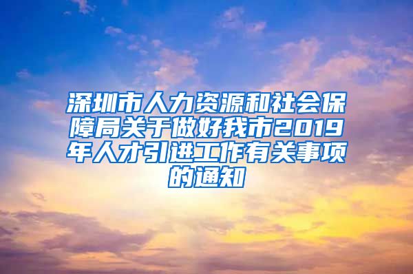 深圳市人力资源和社会保障局关于做好我市2019年人才引进工作有关事项的通知