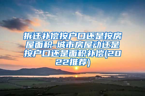 拆迁补偿按户口还是按房屋面积-城市房屋动迁是按户口还是面积补偿(2022推荐)