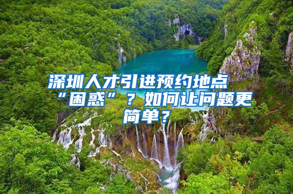 深圳人才引进预约地点“困惑”？如何让问题更简单？