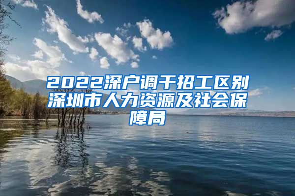 2022深户调干招工区别深圳市人力资源及社会保障局