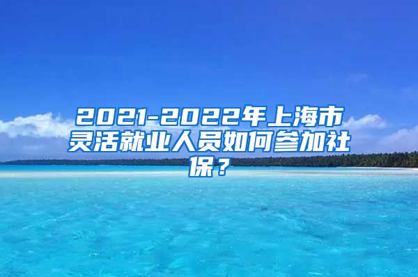 2021-2022年上海市灵活就业人员如何参加社保？