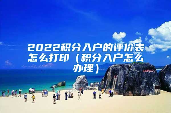 2022积分入户的评价表怎么打印（积分入户怎么办理）