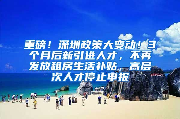 重磅！深圳政策大变动！3个月后新引进人才，不再发放租房生活补贴，高层次人才停止申报