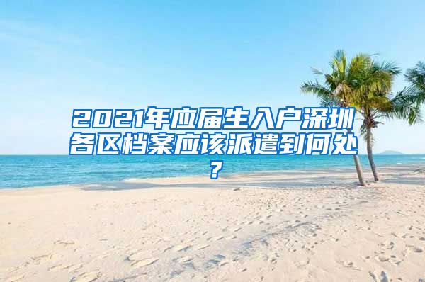 2021年应届生入户深圳各区档案应该派遣到何处？