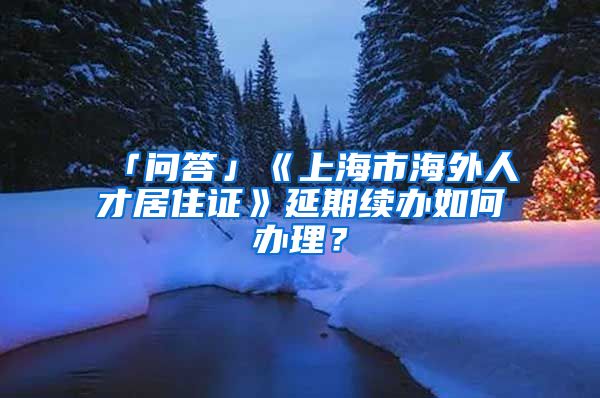 「问答」《上海市海外人才居住证》延期续办如何办理？