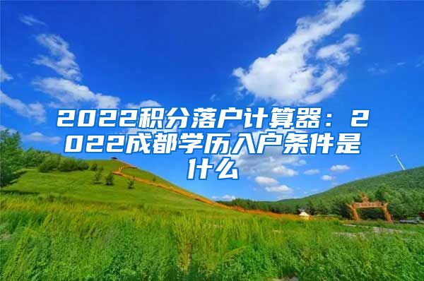 2022积分落户计算器：2022成都学历入户条件是什么