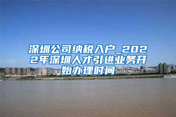 深圳公司纳税入户_2022年深圳人才引进业务开始办理时间