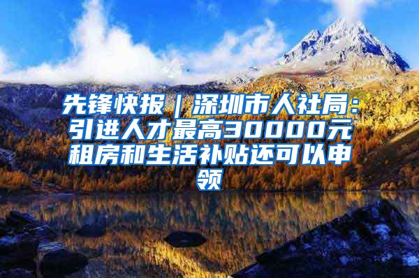 先锋快报｜深圳市人社局：引进人才最高30000元租房和生活补贴还可以申领