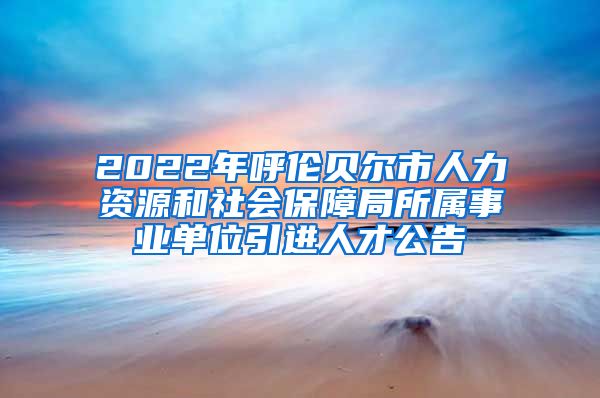 2022年呼伦贝尔市人力资源和社会保障局所属事业单位引进人才公告