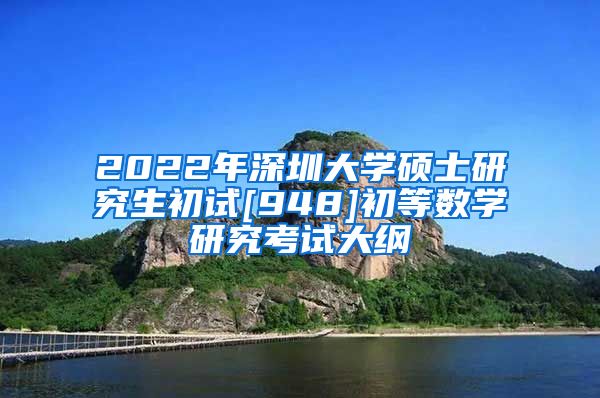 2022年深圳大学硕士研究生初试[948]初等数学研究考试大纲