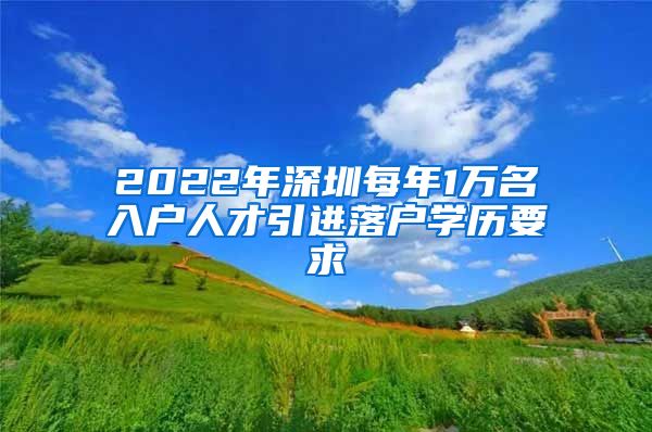 2022年深圳每年1万名入户人才引进落户学历要求