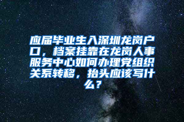 应届毕业生入深圳龙岗户口，档案挂靠在龙岗人事服务中心如何办理党组织关系转移，抬头应该写什么？