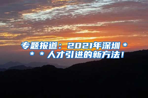 专题报道：2021年深圳＊＊＊人才引进的新方法！