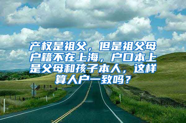 产权是祖父，但是祖父母户籍不在上海，户口本上是父母和孩子本人，这样算人户一致吗？