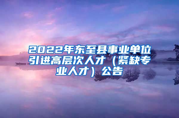 2022年东至县事业单位引进高层次人才（紧缺专业人才）公告