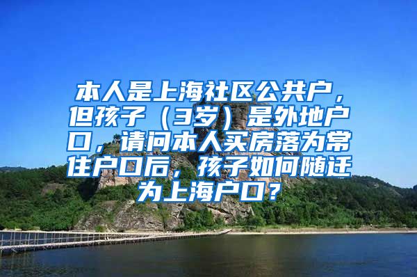 本人是上海社区公共户，但孩子（3岁）是外地户口，请问本人买房落为常住户口后，孩子如何随迁为上海户口？