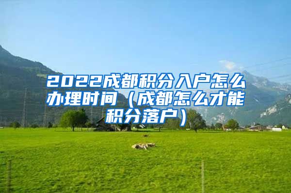 2022成都积分入户怎么办理时间（成都怎么才能积分落户）