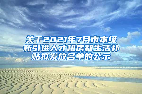 关于2021年7月市本级新引进人才租房和生活补贴拟发放名单的公示