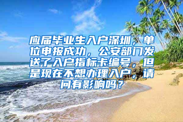 应届毕业生入户深圳，单位申报成功，公安部门发送了入户指标卡编号，但是现在不想办理入户，请问有影响吗？