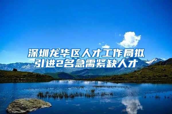 深圳龙华区人才工作局拟引进2名急需紧缺人才