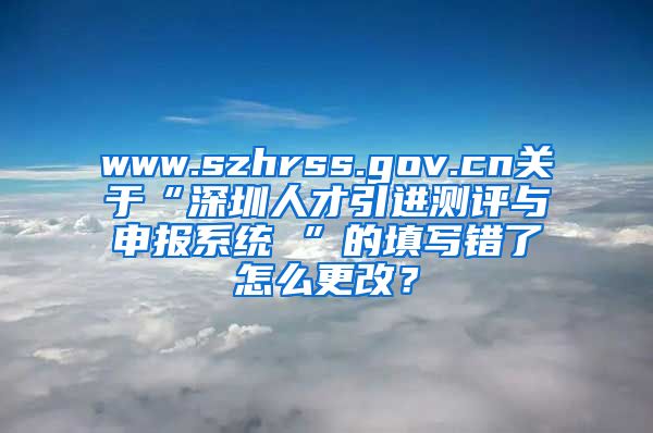 www.szhrss.gov.cn关于“深圳人才引进测评与申报系统 ”的填写错了怎么更改？