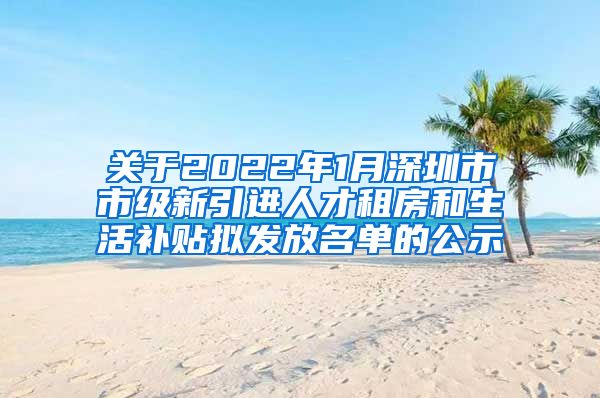 关于2022年1月深圳市市级新引进人才租房和生活补贴拟发放名单的公示