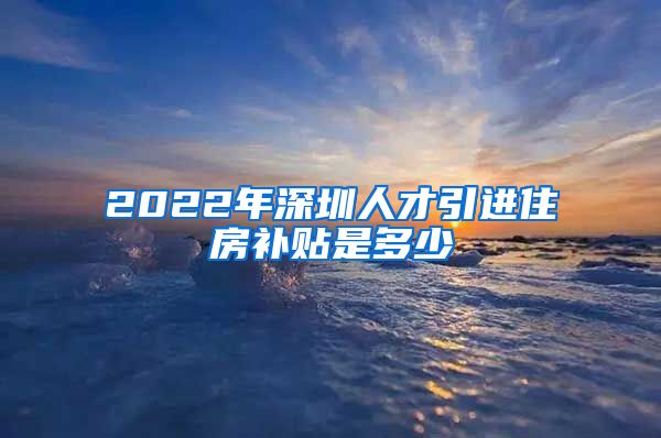 2022年深圳人才引进住房补贴是多少