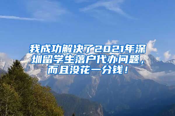 我成功解决了2021年深圳留学生落户代办问题，而且没花一分钱！