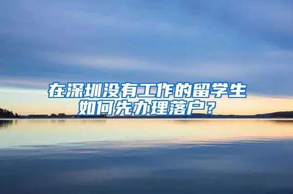 在深圳没有工作的留学生如何先办理落户？