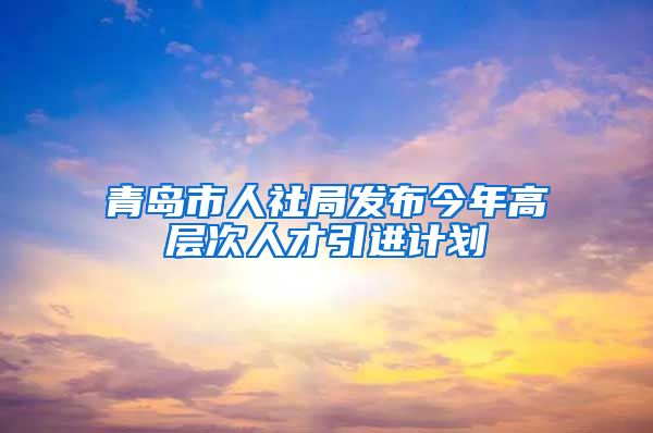 青岛市人社局发布今年高层次人才引进计划